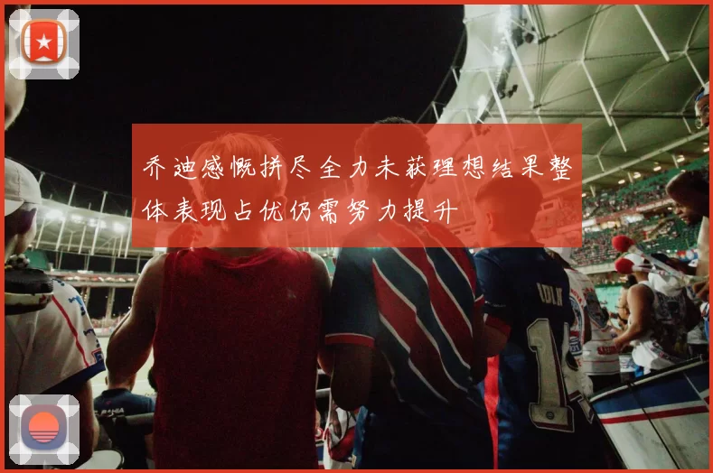 乔迪感慨拼尽全力未获理想结果整体表现占优仍需努力提升