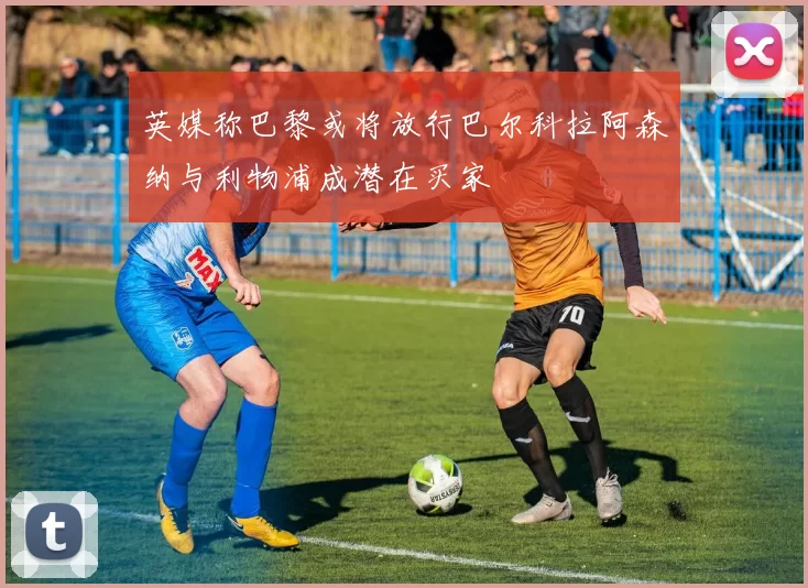 英媒称巴黎或将放行巴尔科拉阿森纳与利物浦成潜在买家