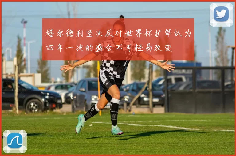 塔尔德利坚决反对世界杯扩军认为四年一次的盛会不可轻易改变