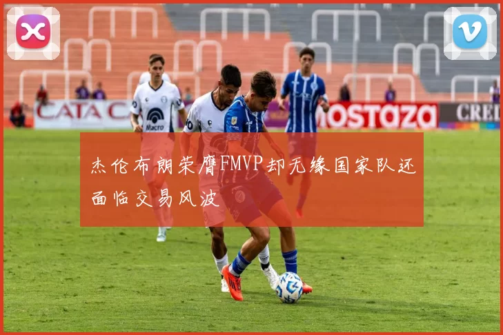 杰伦布朗荣膺FMVP却无缘国家队还面临交易风波