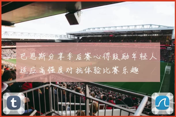 巴恩斯分享季后赛心得鼓励年轻人适应高强度对抗体验比赛乐趣