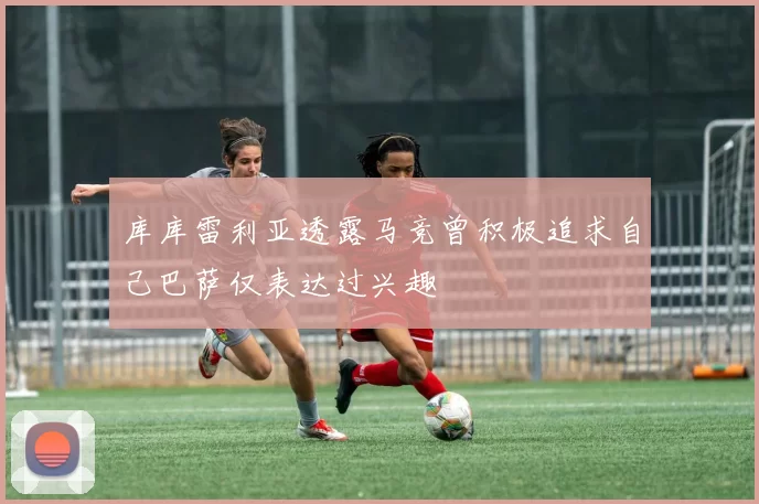 库库雷利亚透露马竞曾积极追求自己巴萨仅表达过兴趣