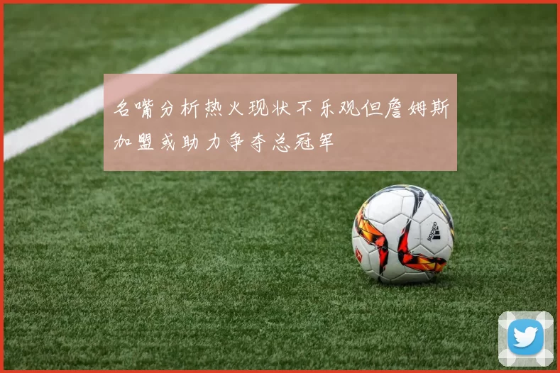 名嘴分析热火现状不乐观但詹姆斯加盟或助力争夺总冠军