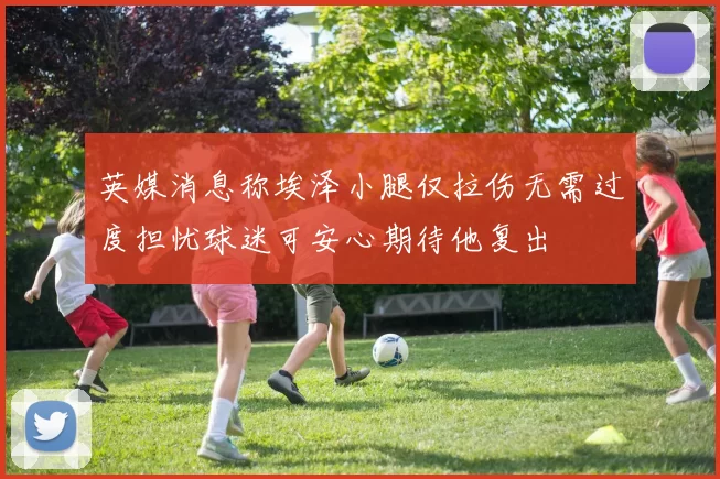 英媒消息称埃泽小腿仅拉伤无需过度担忧球迷可安心期待他复出