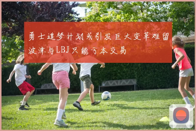 勇士追梦计划或引发巨大变革难留波津与LBJ只能亏本交易