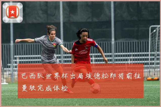 巴西队世界杯出局埃德松即将前往曼联完成体检
