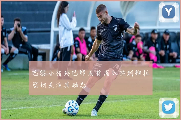 巴黎小将姆巴耶或将离队热刺维拉密切关注其动态