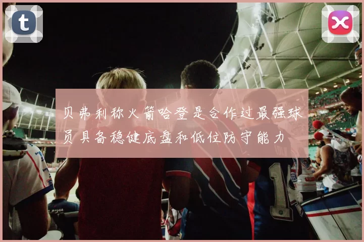 贝弗利称火箭哈登是合作过最强球员具备稳健底盘和低位防守能力