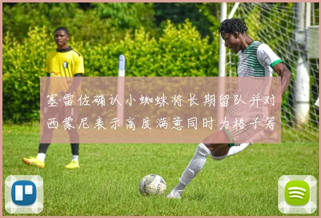 塞雷佐确认小蜘蛛将长期留队并对西蒙尼表示高度满意同时为格子筹办欢送仪式