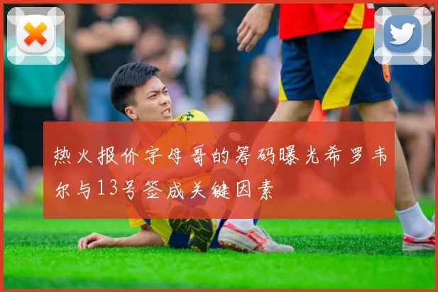 热火报价字母哥的筹码曝光希罗韦尔与13号签成关键因素