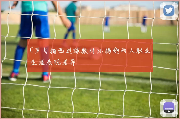 C罗与梅西进球数对比揭晓两人职业生涯表现差异