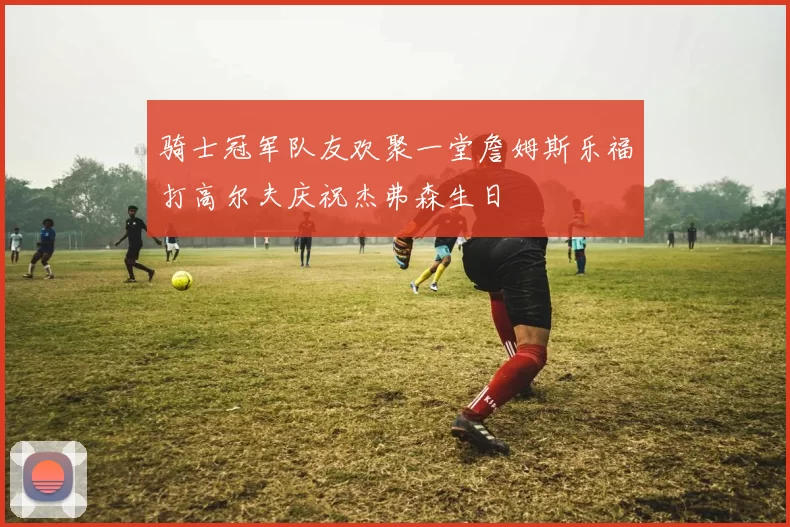 骑士冠军队友欢聚一堂詹姆斯乐福打高尔夫庆祝杰弗森生日