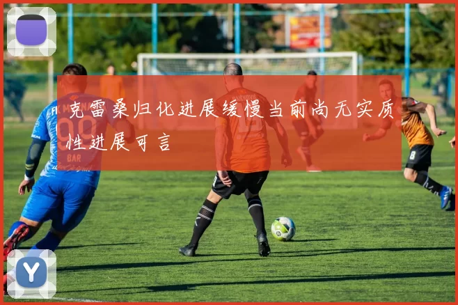 克雷桑归化进展缓慢当前尚无实质性进展可言