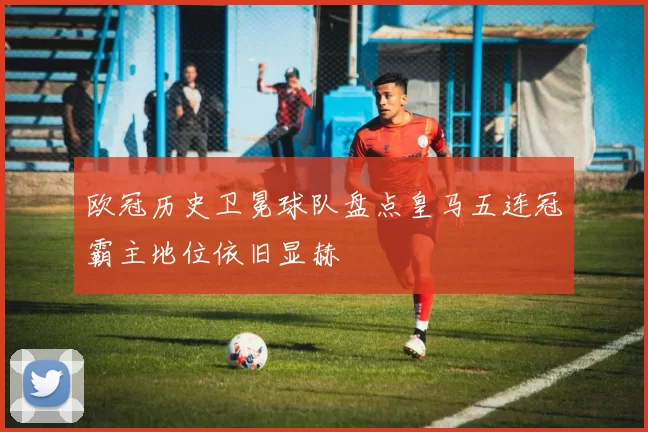 欧冠历史卫冕球队盘点皇马五连冠霸主地位依旧显赫