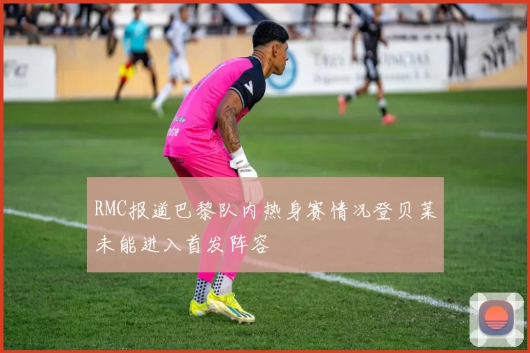 RMC报道巴黎队内热身赛情况登贝莱未能进入首发阵容