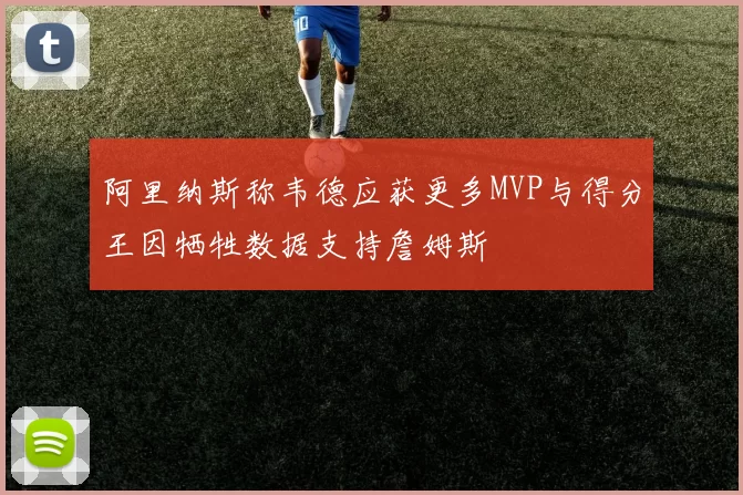 阿里纳斯称韦德应获更多MVP与得分王因牺牲数据支持詹姆斯