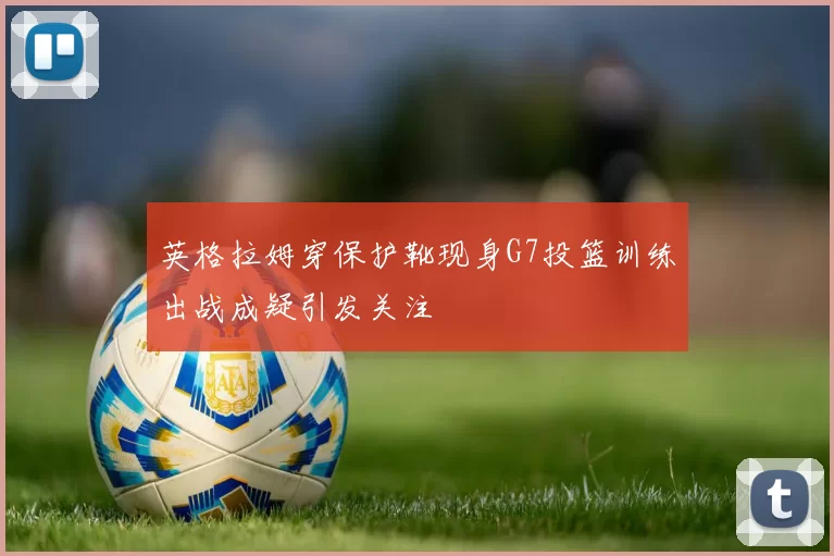 英格拉姆穿保护靴现身G7投篮训练出战成疑引发关注