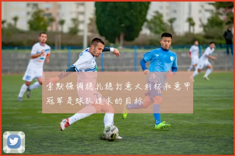 索默强调稳扎稳打意大利杯和意甲冠军是球队追求的目标