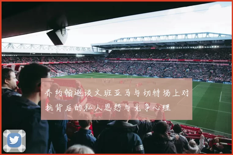 乔约翰逊谈文班亚马与切特场上对抗背后的私人恩怨与竞争心理
