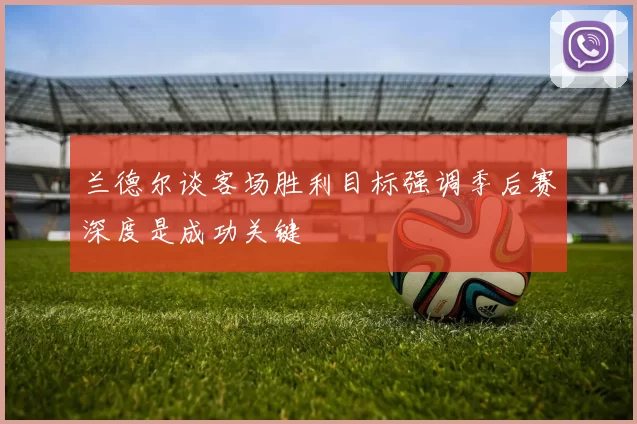 兰德尔谈客场胜利目标强调季后赛深度是成功关键