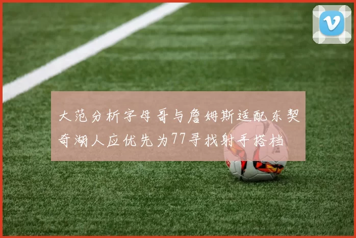 大范分析字母哥与詹姆斯适配东契奇湖人应优先为77寻找射手搭档