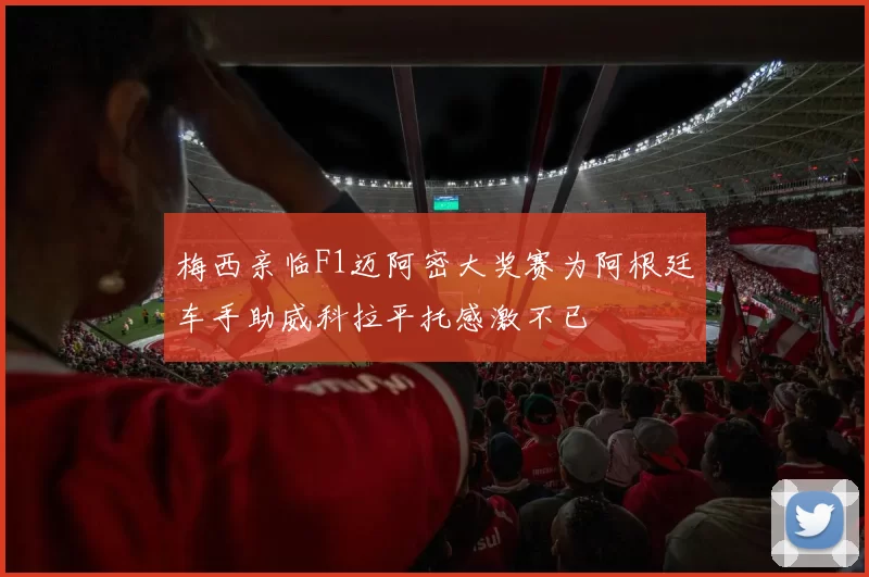 梅西亲临F1迈阿密大奖赛为阿根廷车手助威科拉平托感激不已