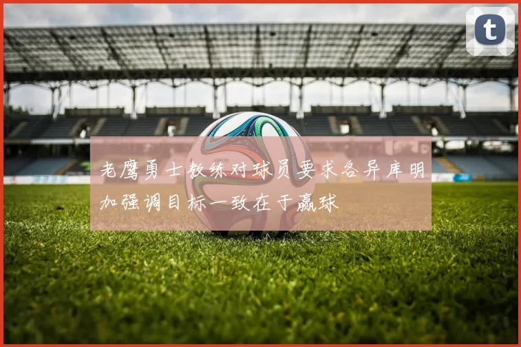 老鹰勇士教练对球员要求各异库明加强调目标一致在于赢球